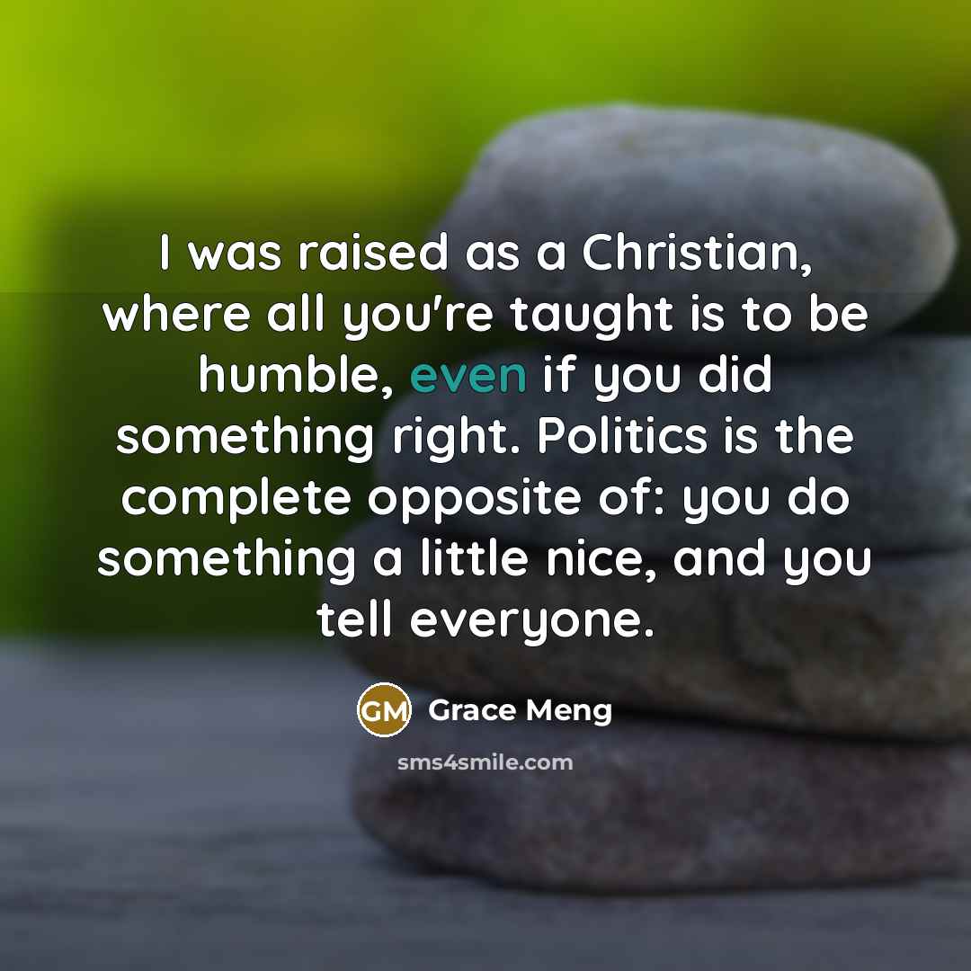 “I was raised as a Christian, where all you're taught is to be humble, even if you did something right. Politics is the complete opposite of: you do something a little nice, and you tell everyone.” quote by Grace Meng
