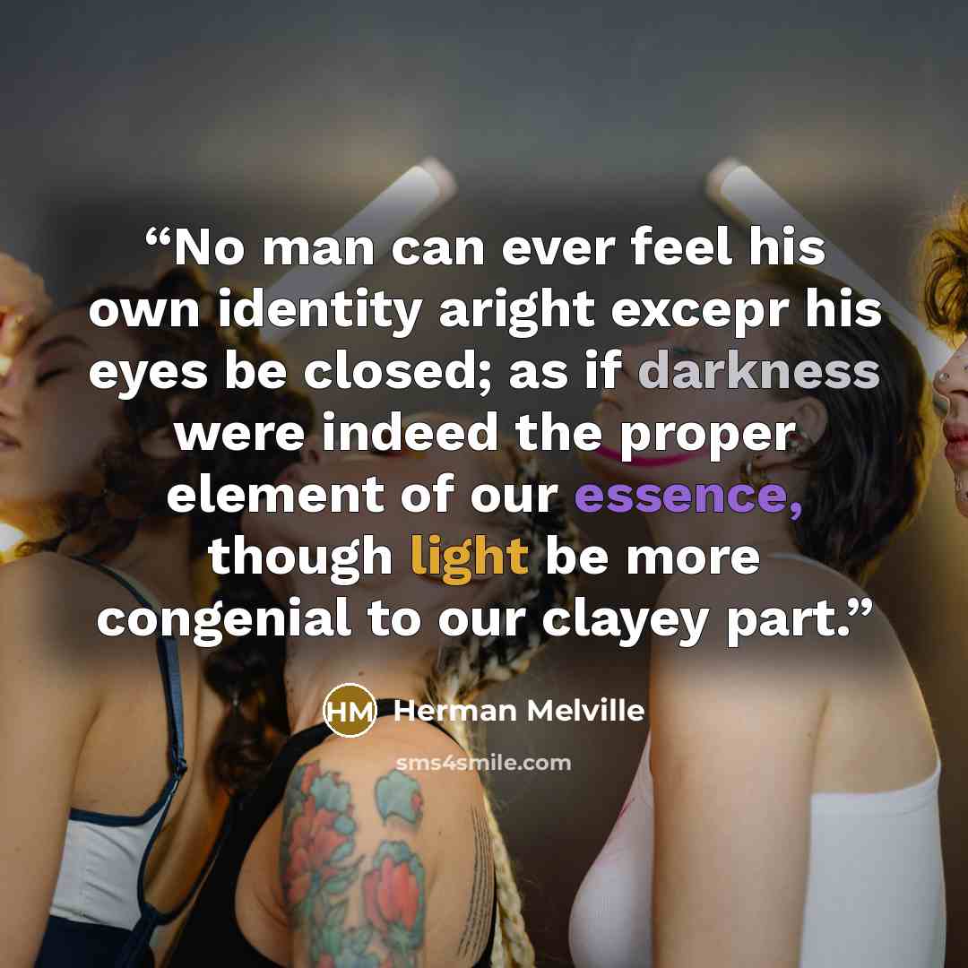 “No man can ever feel his own identity aright excepr his eyes be closed; as if darkness were indeed the proper element of our essence, though light be more congenial to our clayey part.” quote by Herman Melville