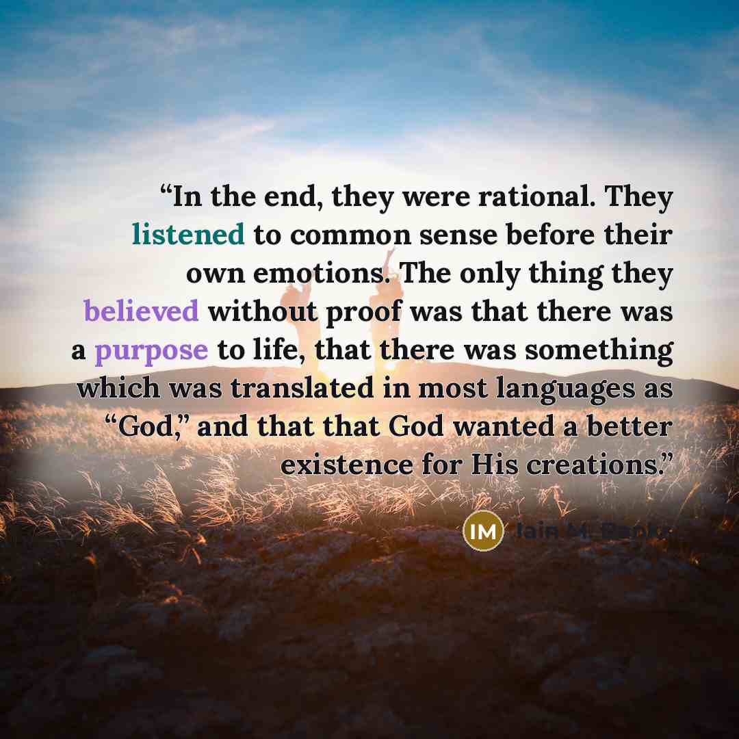 “In the end, they were rational. They listened to common sense before their own emotions. The only thing they believed without proof was that there was a purpose to life, that there was something which was translated in most languages as “God,” and that that God wanted a better existence for His…” quote by Iain M. Banks