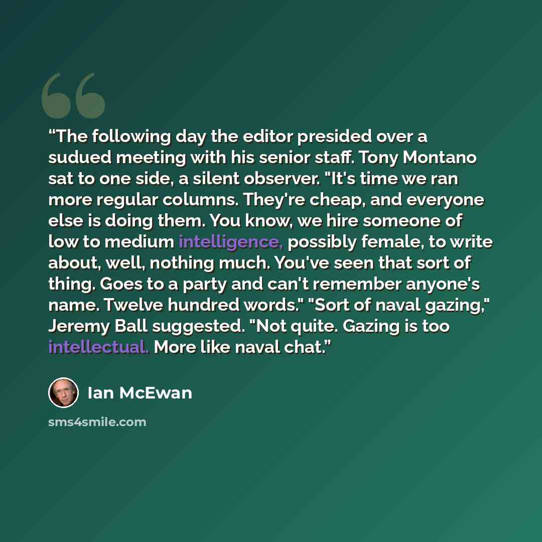 “The following day the editor presided over a sudued meeting with his senior staff. Tony Montano sat to one side, a silent observer. "It's time we ran more regular columns. They're cheap, and everyone else is doing them. You know, we hire someone of low to medium intelligence, possibly female, to…” quote by Ian McEwan