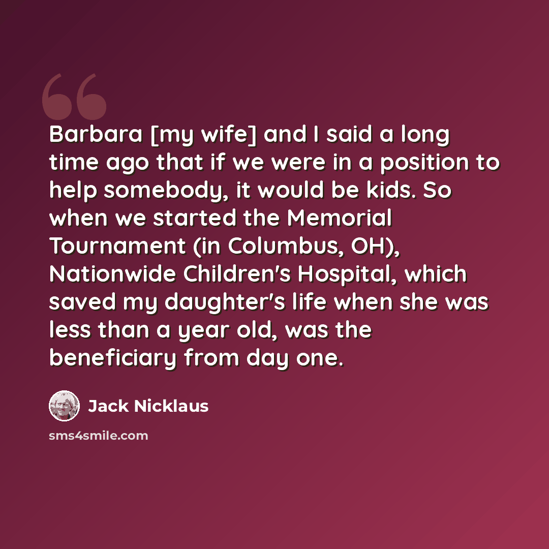 “Barbara [my wife] and I said a long time ago that if we were in a position to help somebody, it would be kids. So when we started the Memorial Tournament (in Columbus, OH), Nationwide Children's Hospital, which saved my daughter's life when she was less than a year old, was the beneficiary from…” quote by Jack Nicklaus