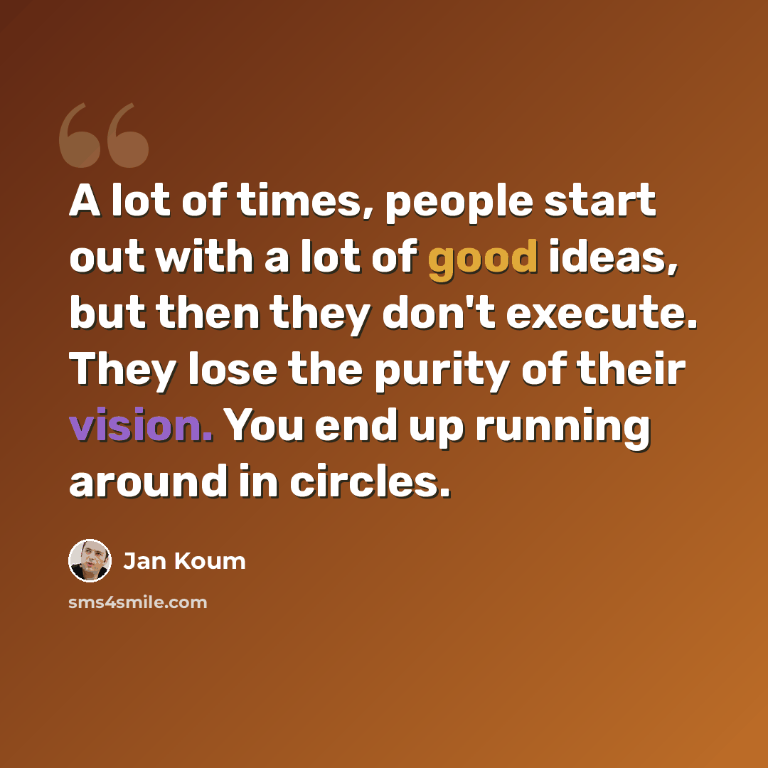 “A lot of times, people start out with a lot of good ideas, but then they don't execute. They lose the purity of their vision. You end up running around in circles.” quote by Jan Koum