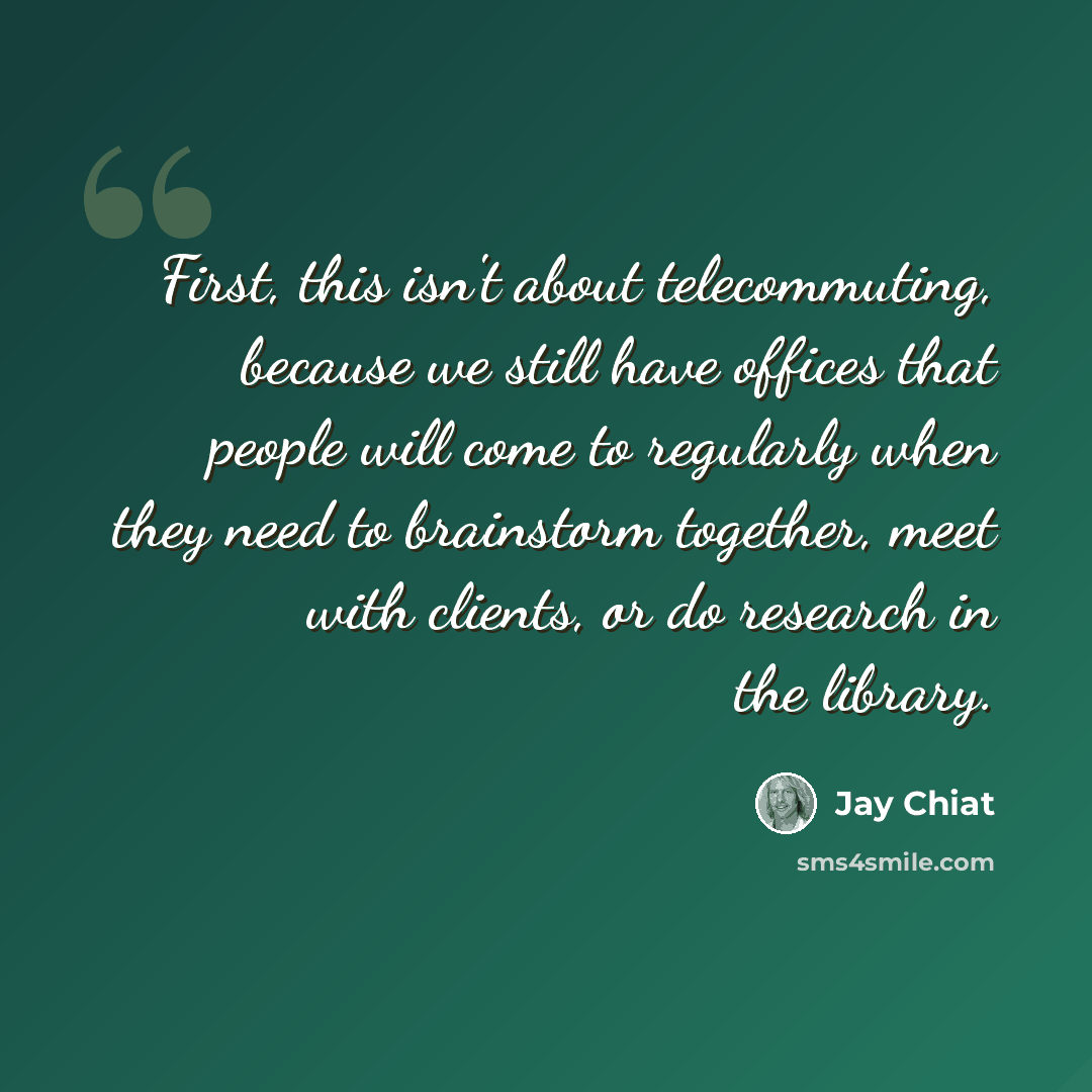 “First, this isn't about telecommuting, because we still have offices that people will come to regularly when they need to brainstorm together, meet with clients, or do research in the library.” quote by Jay Chiat