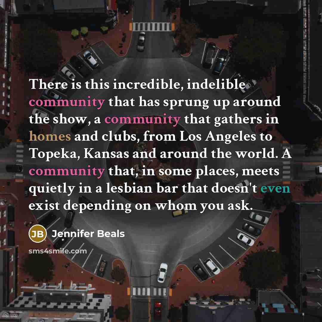 “There is this incredible, indelible community that has sprung up around the show, a community that gathers in homes and clubs, from Los Angeles to Topeka, Kansas and around the world. A community that, in some places, meets quietly in a lesbian bar that doesn't even exist depending on whom you ask.” quote by Jennifer Beals