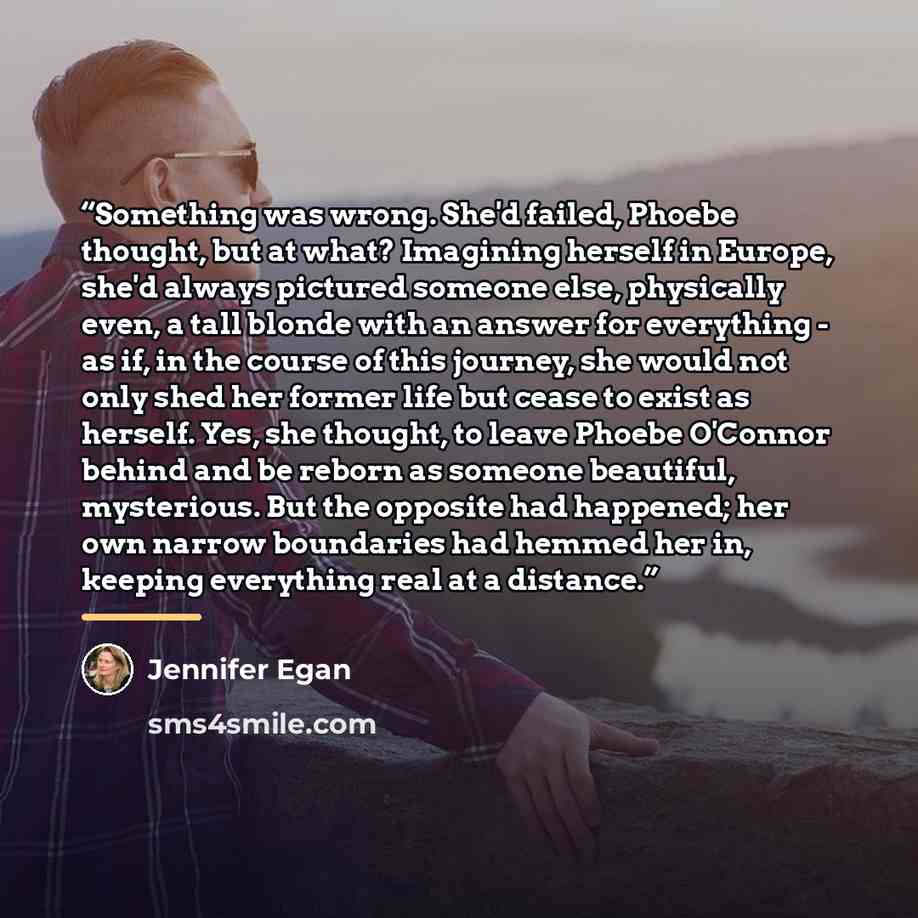 “Something was wrong. She'd failed, Phoebe thought, but at what? Imagining herself in Europe, she'd always pictured someone else, physically even, a tall blonde with an answer for everything - as if, in the course of this journey, she would not only shed her former life but cease to exist as…” quote by Jennifer Egan