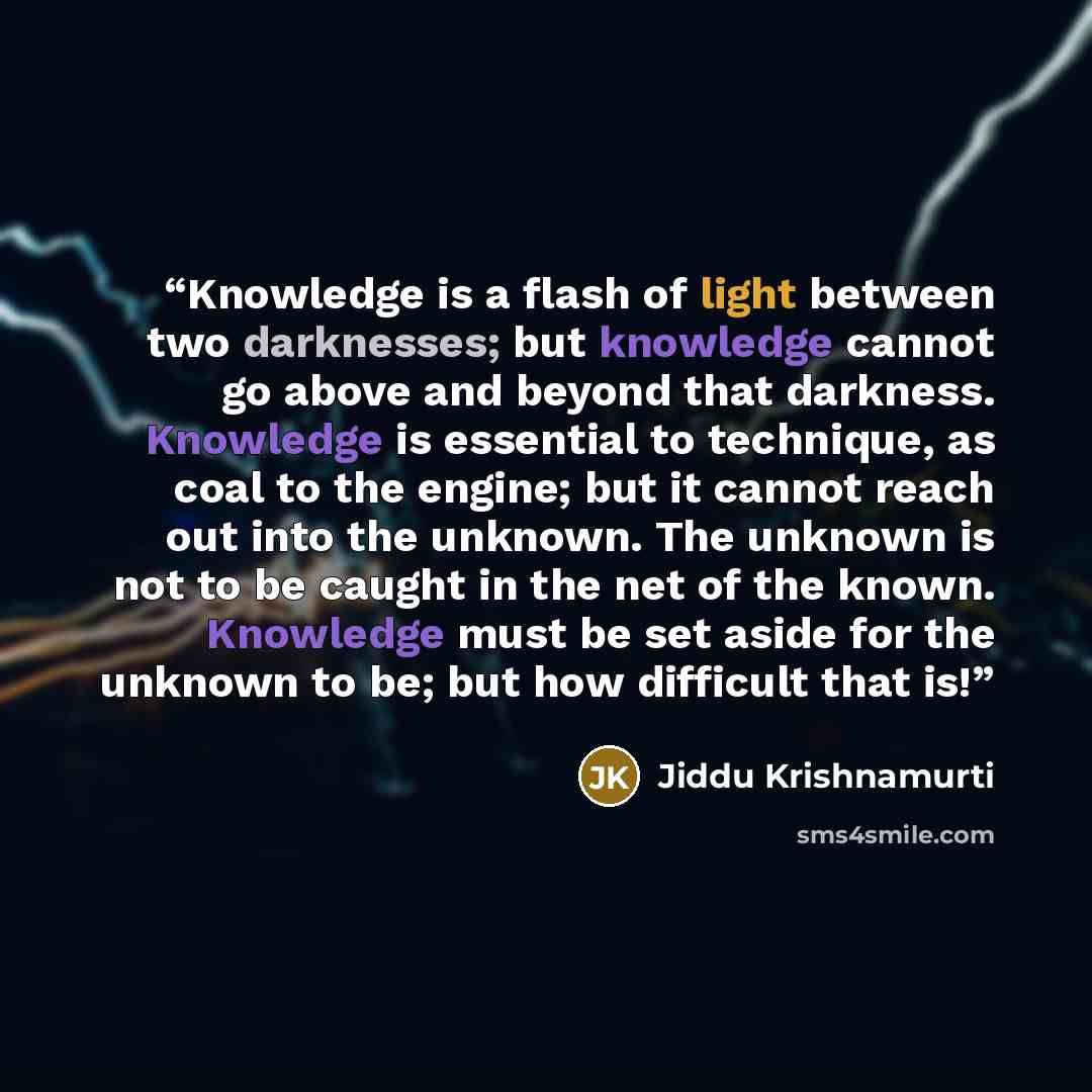 “Knowledge is a flash of light between two darknesses; but knowledge cannot go above and beyond that darkness. Knowledge is essential to technique, as coal to the engine; but it cannot reach out into the unknown. The unknown is not to be caught in the net of the known. Knowledge must be set aside…” quote by Jiddu Krishnamurti