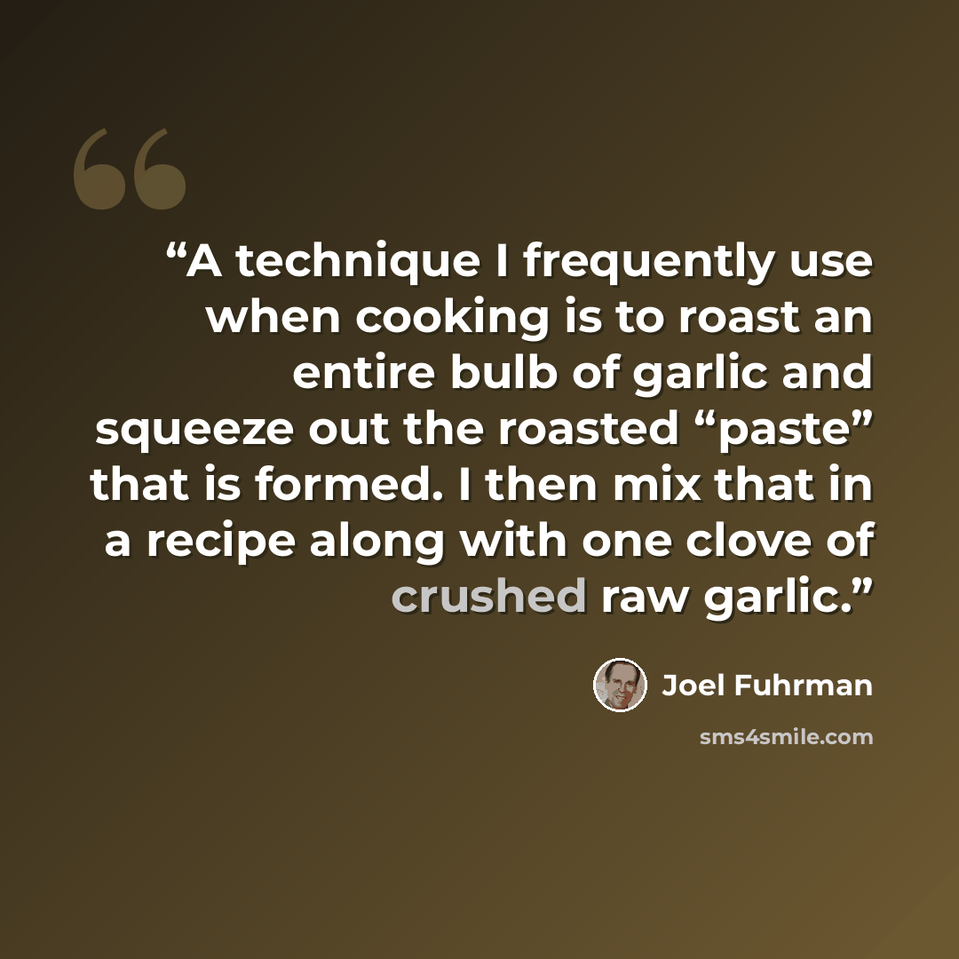 “A technique I frequently use when cooking is to roast an entire bulb of garlic and squeeze out the roasted “paste” that is formed. I then mix that in a recipe along with one clove of crushed raw garlic.” quote by Joel Fuhrman