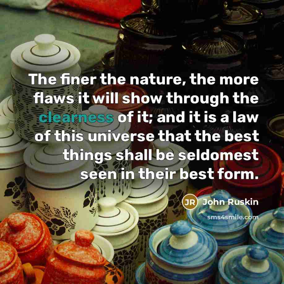 “The finer the nature, the more flaws it will show through the clearness of it; and it is a law of this universe that the best things shall be seldomest seen in their best form.” quote by John Ruskin