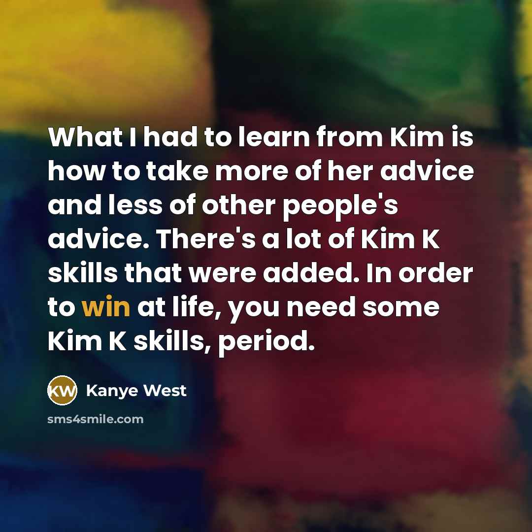 “What I had to learn from Kim is how to take more of her advice and less of other people's advice. There's a lot of Kim K skills that were added. In order to win at life, you need some Kim K skills, period.” quote by Kanye West