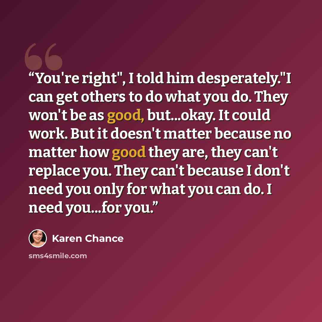 “You're right", I told him desperately."I can get others to do what you do. They won't be as good, but...okay. It could work. But it doesn't matter because no matter how good they are, they can't replace you. They can't because I don't need you only for what you can do. I need you...for you.” quote by Karen Chance