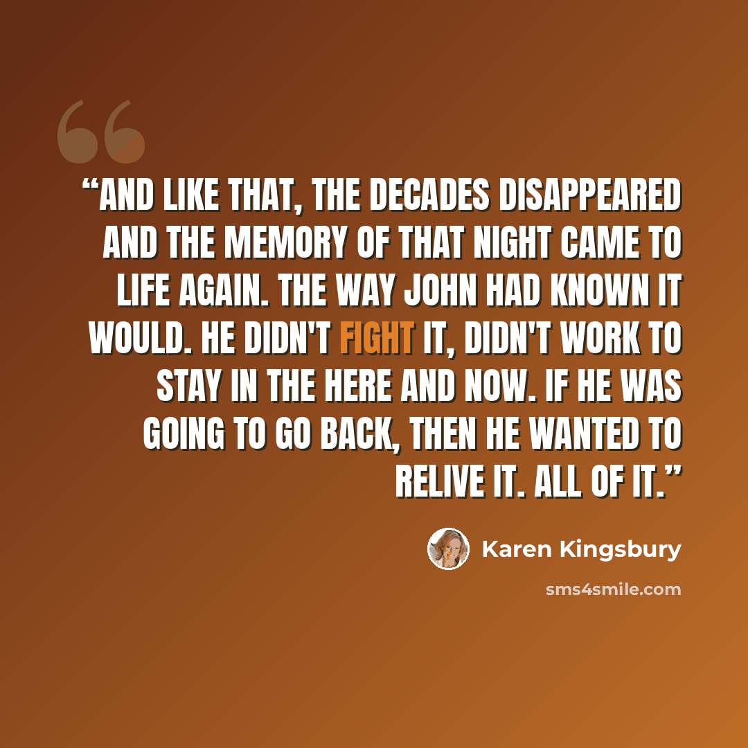 “And like that, the decades disappeared and the memory of that night came to life again. The way John had known it would. He didn't fight it, didn't work to stay in the here and now. If he was going to go back, then he wanted to relive it. All of it.” quote by Karen Kingsbury