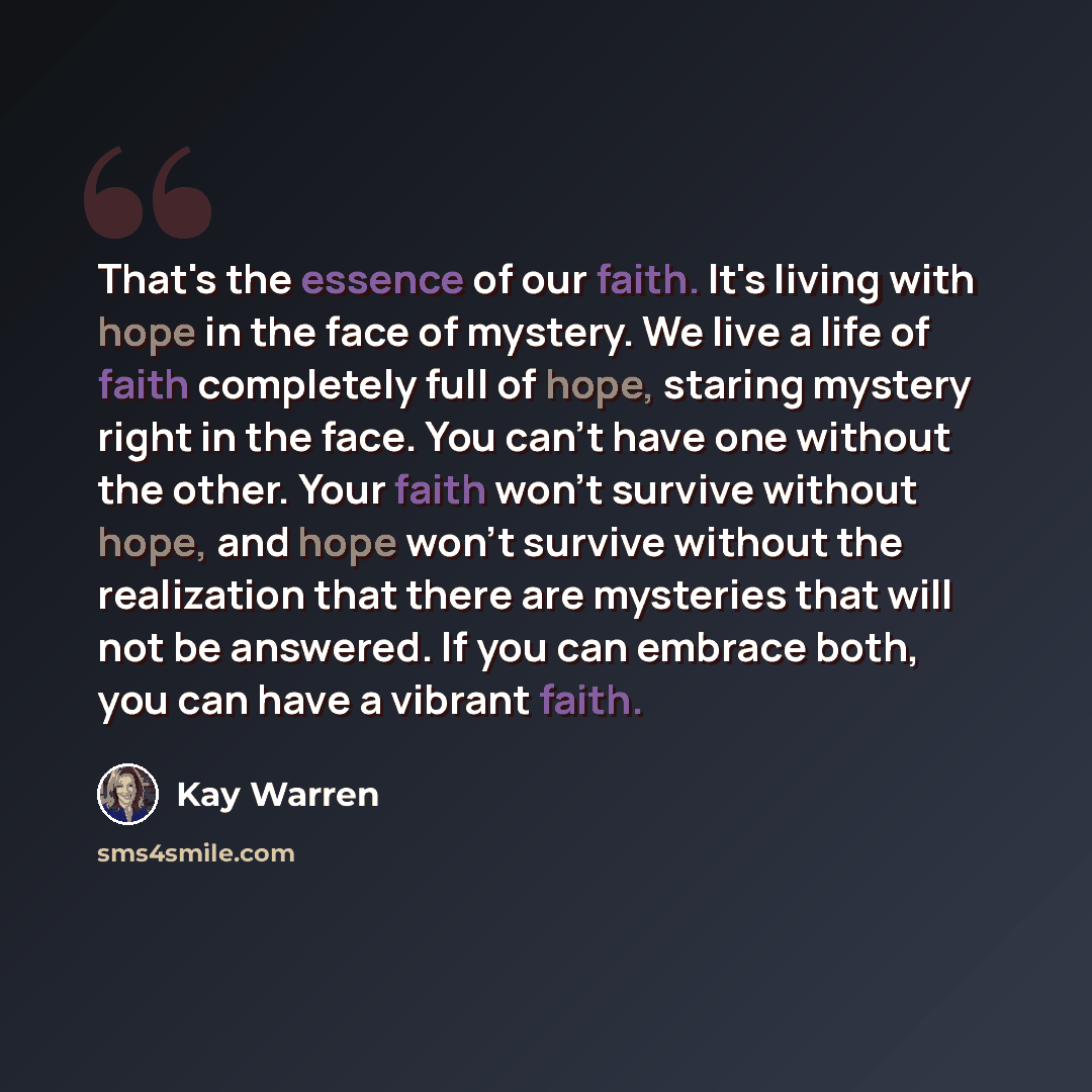 “That's the essence of our faith. It's living with hope in the face of mystery. We live a life of faith completely full of hope, staring mystery right in the face. You can't have one without the other. Your faith won't survive without hope, and hope won't survive without the realization that there…” quote by Kay Warren