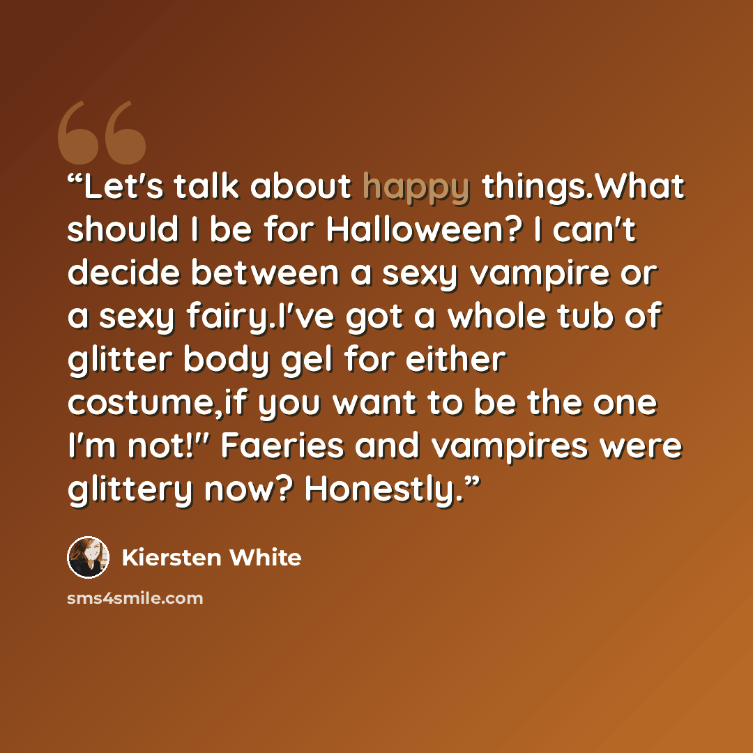 “Let's talk about happy things.What should I be for Halloween? I can't decide between a sexy vampire or a sexy fairy.I've got a whole tub of glitter body gel for either costume,if you want to be the one I'm not!" Faeries and vampires were glittery now? Honestly.” quote by Kiersten White