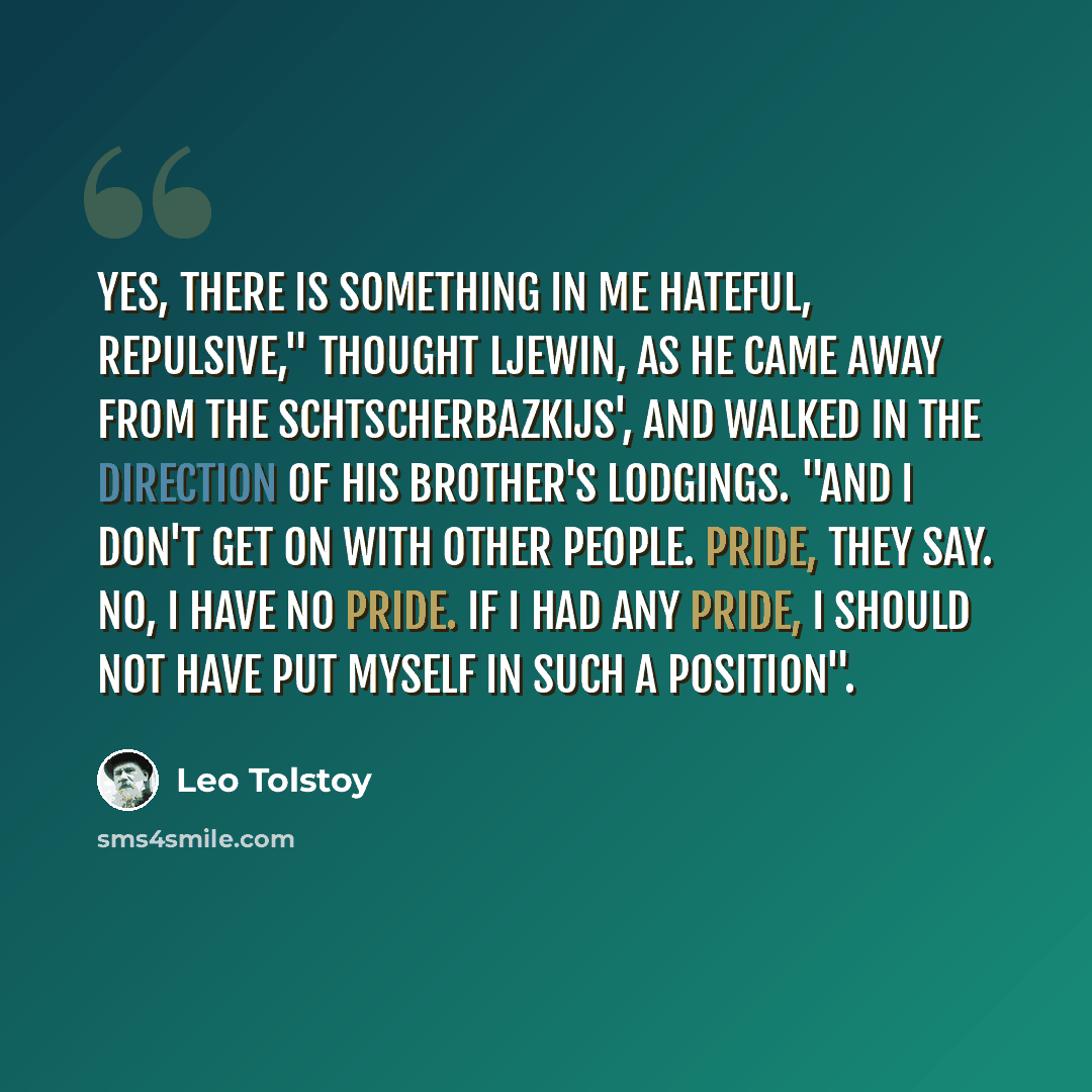 “Yes, there is something in me hateful, repulsive," thought Ljewin, as he came away from the Schtscherbazkijs', and walked in the direction of his brother's lodgings. "And I don't get on with other people. Pride, they say. No, I have no pride. If I had any pride, I should not have put myself in…” quote by Leo Tolstoy