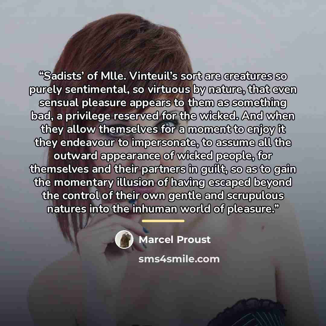 “Sadists’ of Mlle. Vinteuil’s sort are creatures so purely sentimental, so virtuous by nature, that even sensual pleasure appears to them as something bad, a privilege reserved for the wicked. And when they allow themselves for a moment to enjoy it they endeavour to impersonate, to assume all the…” quote by Marcel Proust