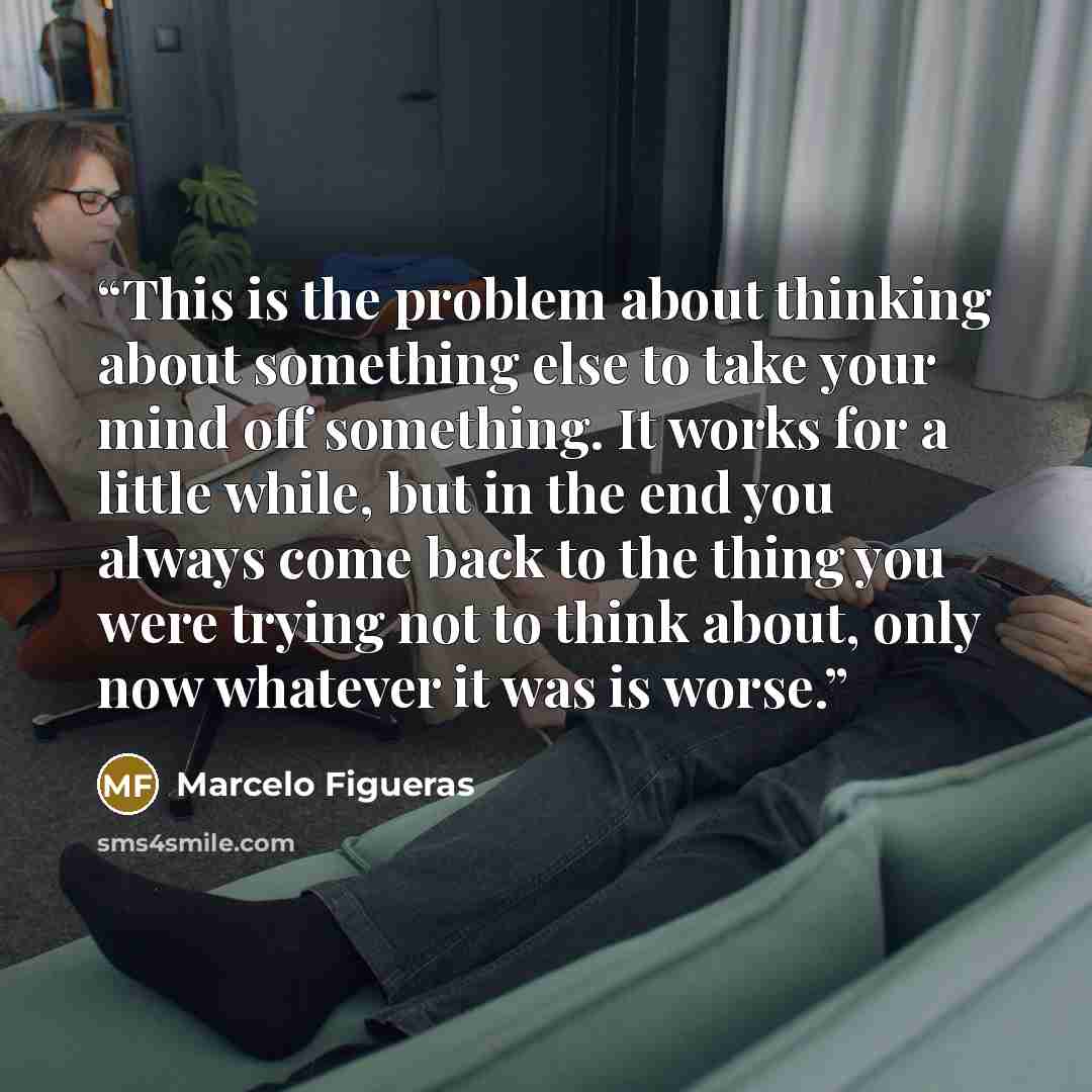 “This is the problem about thinking about something else to take your mind off something. It works for a little while, but in the end you always come back to the thing you were trying not to think about, only now whatever it was is worse.” quote by Marcelo Figueras