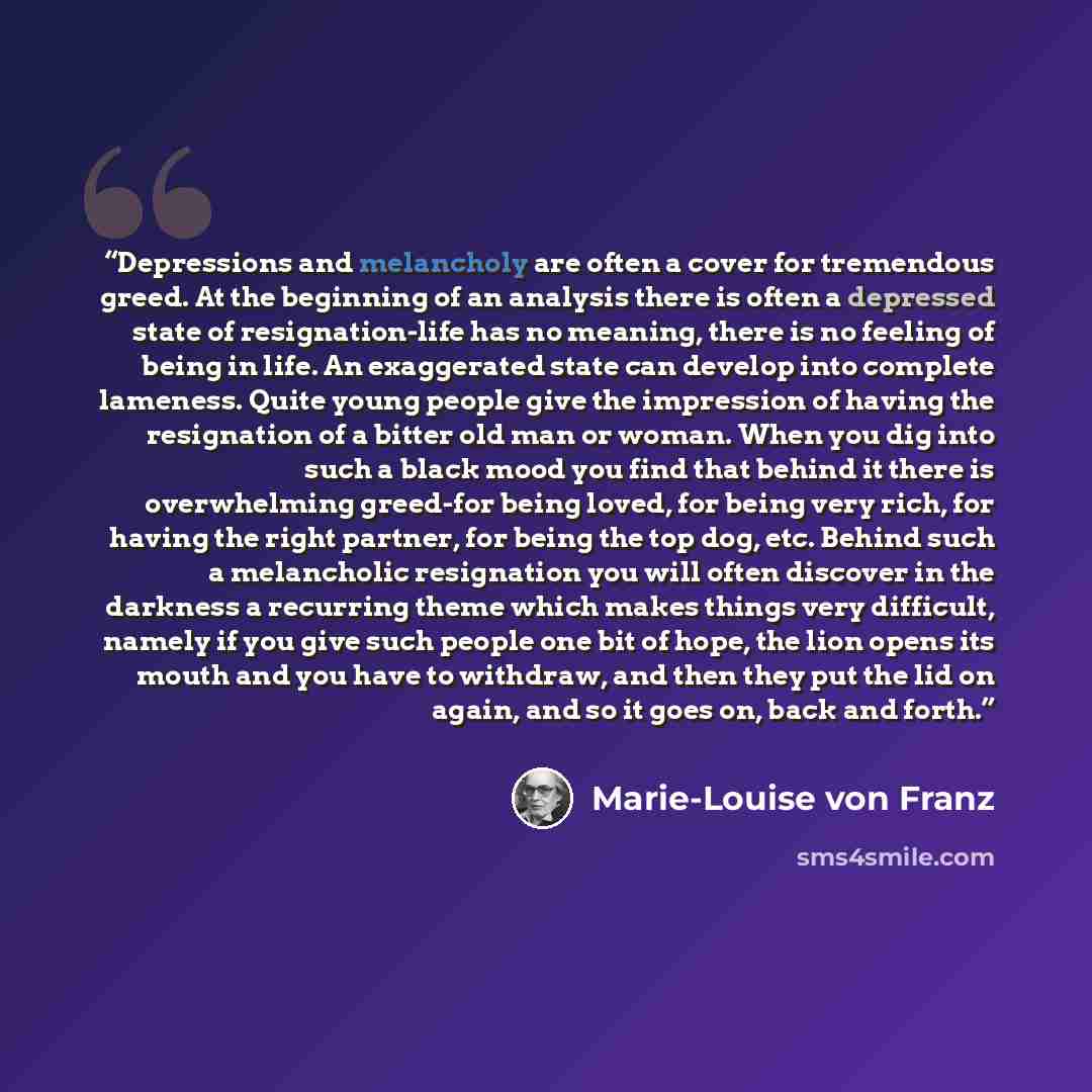 “Depressions and melancholy are often a cover for tremendous greed. At the beginning of an analysis there is often a depressed state of resignation-life has no meaning, there is no feeling of being in life. An exaggerated state can develop into complete lameness. Quite young people give the…” quote by Marie-Louise von Franz