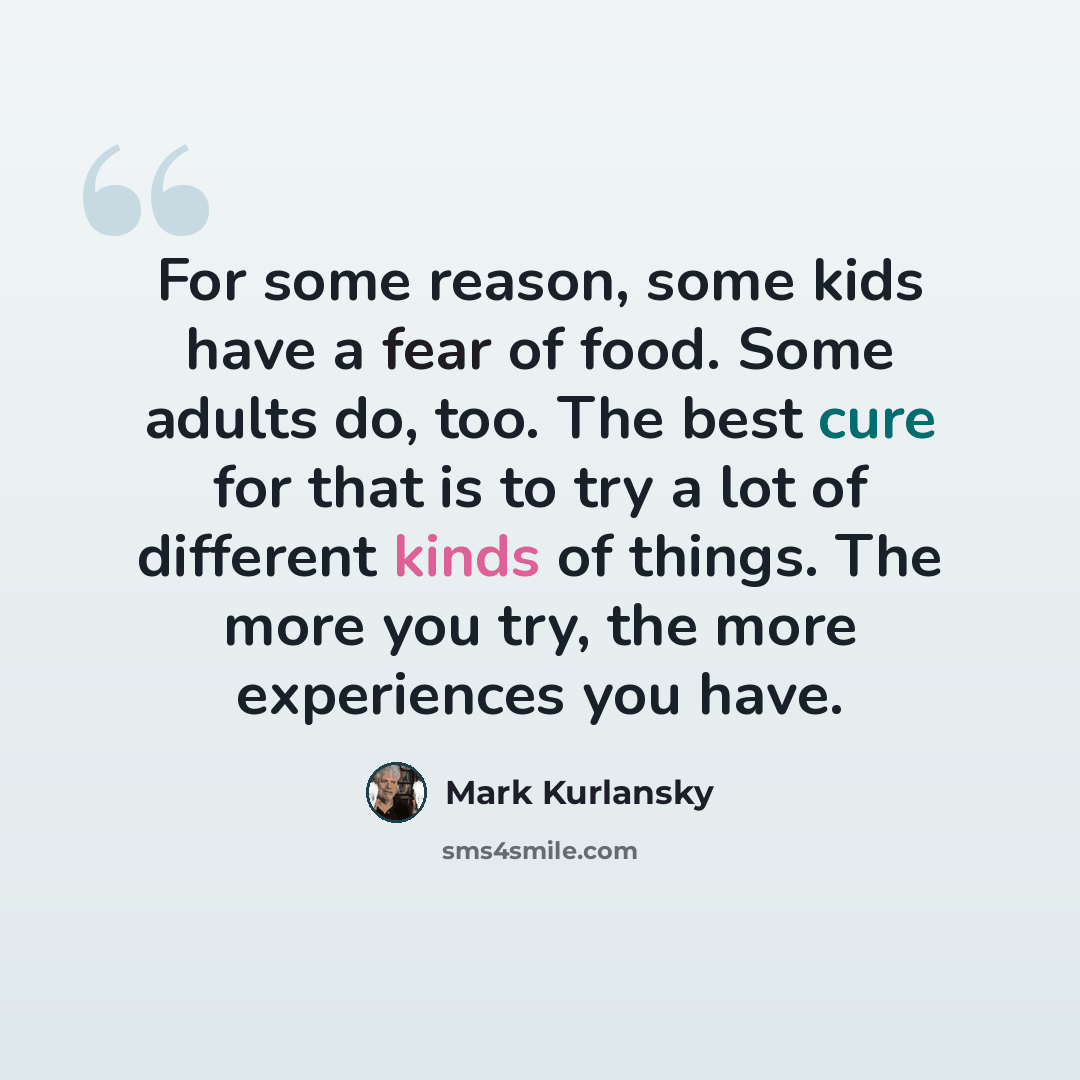 “For some reason, some kids have a fear of food. Some adults do, too. The best cure for that is to try a lot of different kinds of things. The more you try, the more experiences you have.” quote by Mark Kurlansky