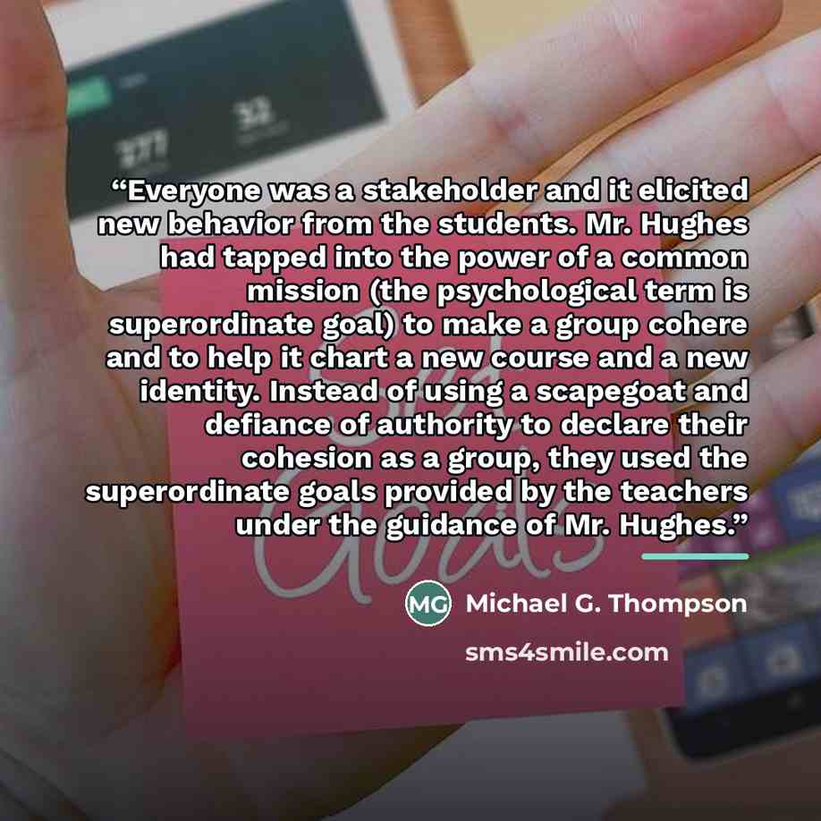 “Everyone was a stakeholder and it elicited new behavior from the students. Mr. Hughes had tapped into the power of a common mission (the psychological term is superordinate goal) to make a group cohere and to help it chart a new course and a new identity. Instead of using a scapegoat and defiance…” quote by Michael G. Thompson
