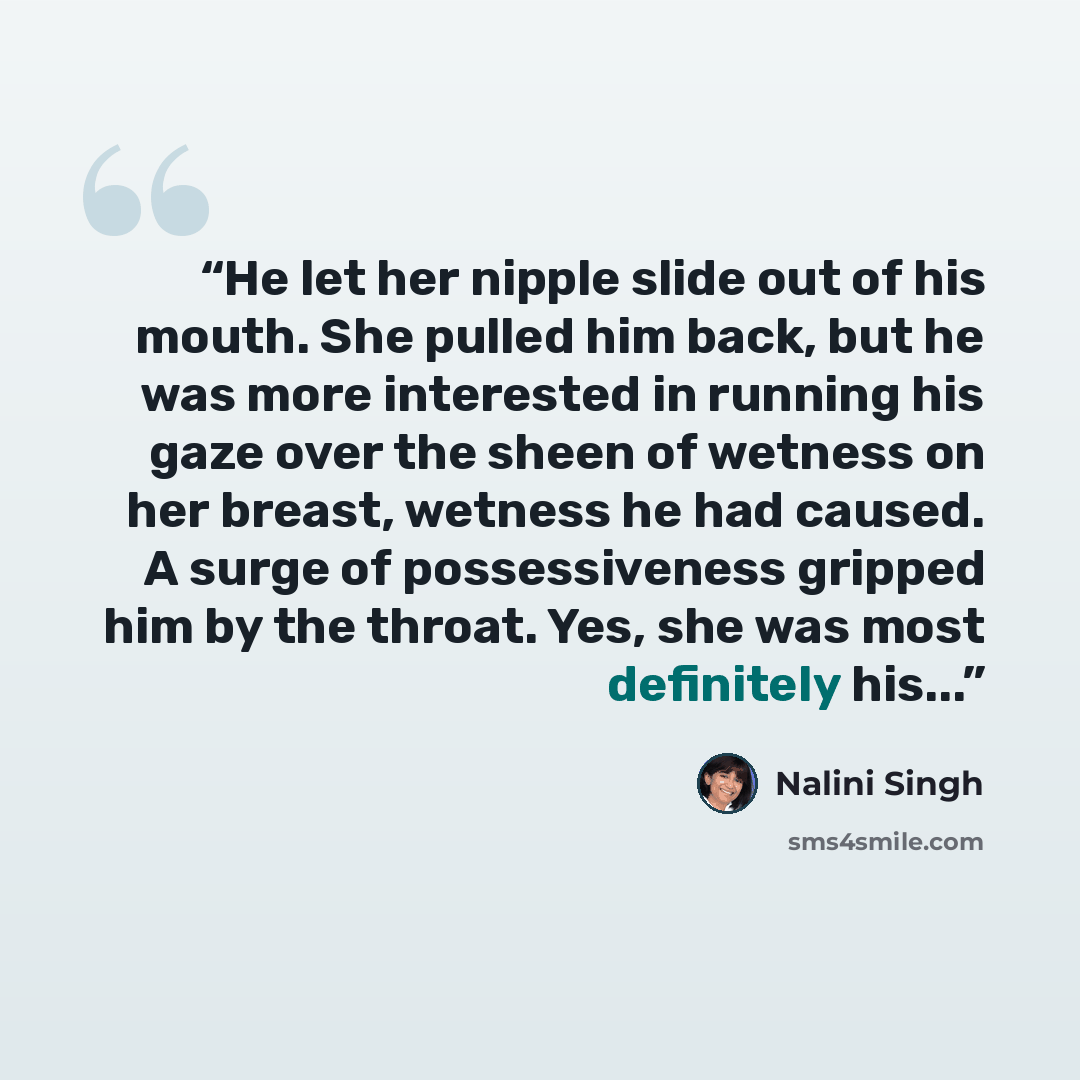 “He let her nipple slide out of his mouth. She pulled him back, but he was more interested in running his gaze over the sheen of wetness on her breast, wetness he had caused. A surge of possessiveness gripped him by the throat. Yes, she was most definitely his...” quote by Nalini Singh