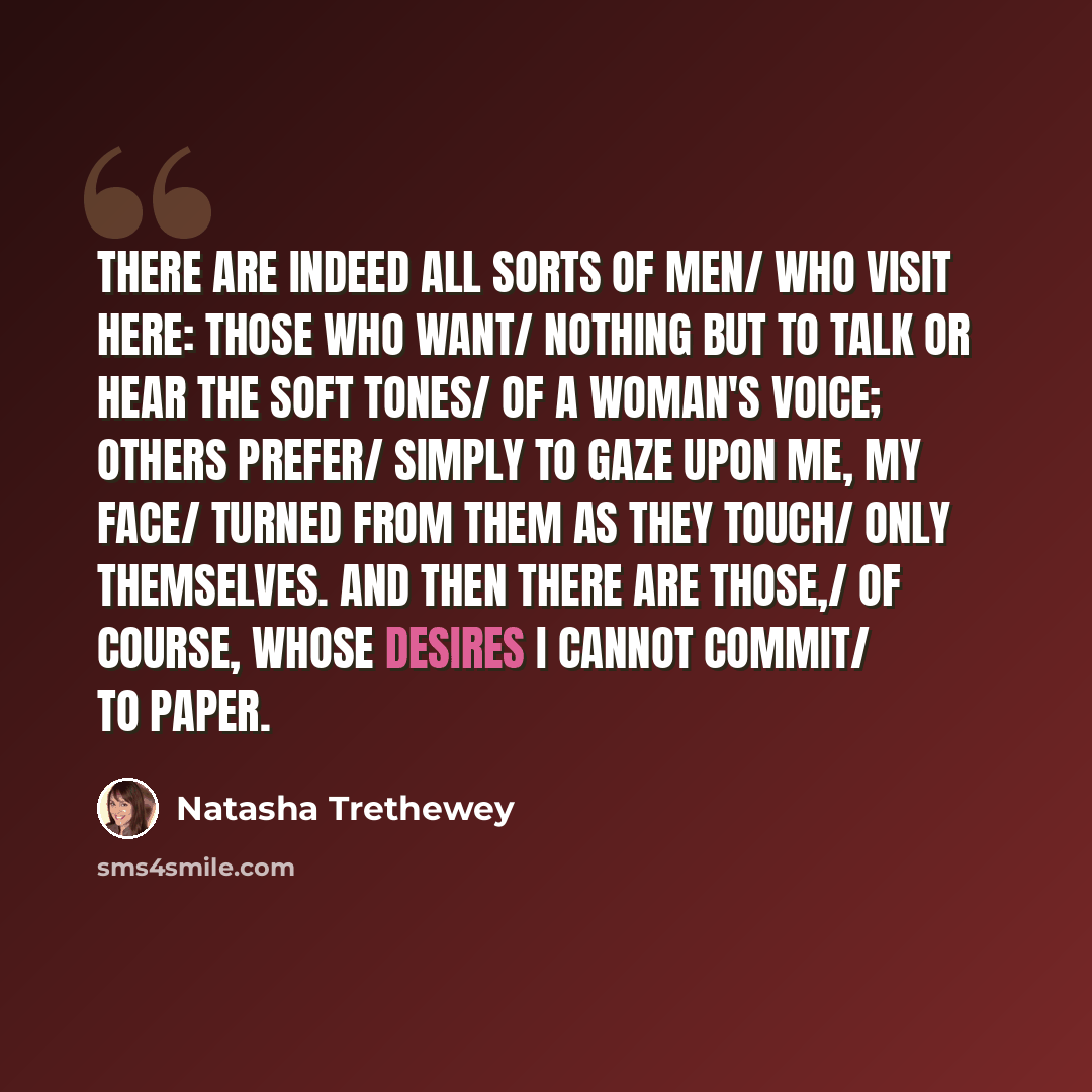 “There are indeed all sorts of men/ who visit here: those who want/ nothing but to talk or hear the soft tones/ of a woman's voice; others prefer/ simply to gaze upon me, my face/ turned from them as they touch/ only themselves. And then there are those,/ of course, whose desires I cannot commit/…” quote by Natasha Trethewey