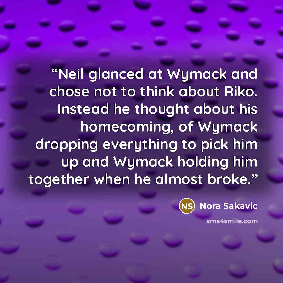 “Neil glanced at Wymack and chose not to think about Riko. Instead he thought about his homecoming, of Wymack dropping everything to pick him up and Wymack holding him together when he almost broke.” quote by Nora Sakavic
