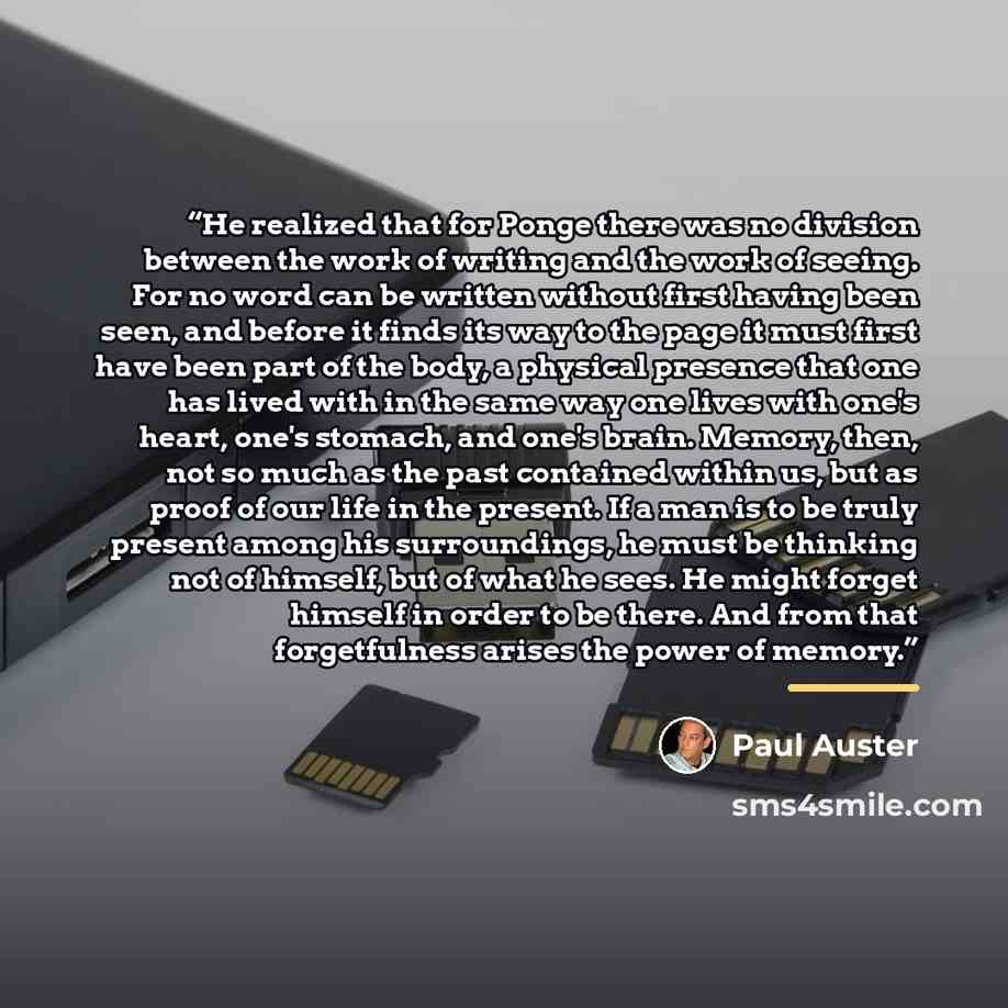 “He realized that for Ponge there was no division between the work of writing and the work of seeing. For no word can be written without first having been seen, and before it finds its way to the page it must first have been part of the body, a physical presence that one has lived with in the same…” quote by Paul Auster