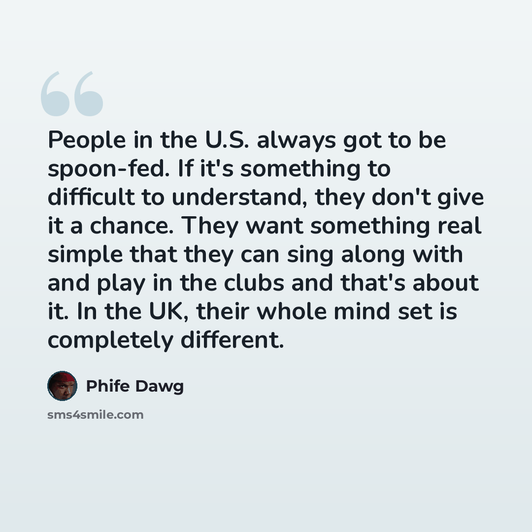 “People in the U.S. always got to be spoon-fed. If it's something to difficult to understand, they don't give it a chance. They want something real simple that they can sing along with and play in the clubs and that's about it. In the UK, their whole mind set is completely different.” quote by Phife Dawg