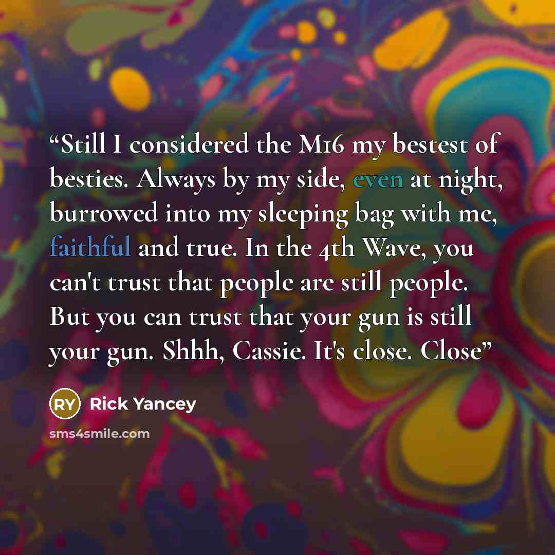 “Still I considered the M16 my bestest of besties. Always by my side, even at night, burrowed into my sleeping bag with me, faithful and true. In the 4th Wave, you can't trust that people are still people. But you can trust that your gun is still your gun. Shhh, Cassie. It's close. Close” quote by Rick Yancey