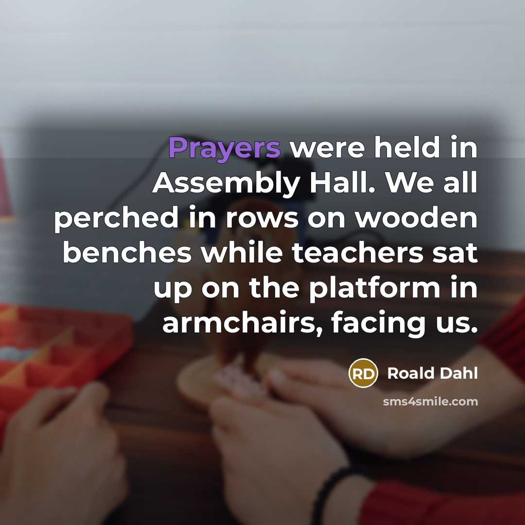 “Prayers were held in Assembly Hall. We all perched in rows on wooden benches while teachers sat up on the platform in armchairs, facing us.” quote by Roald Dahl