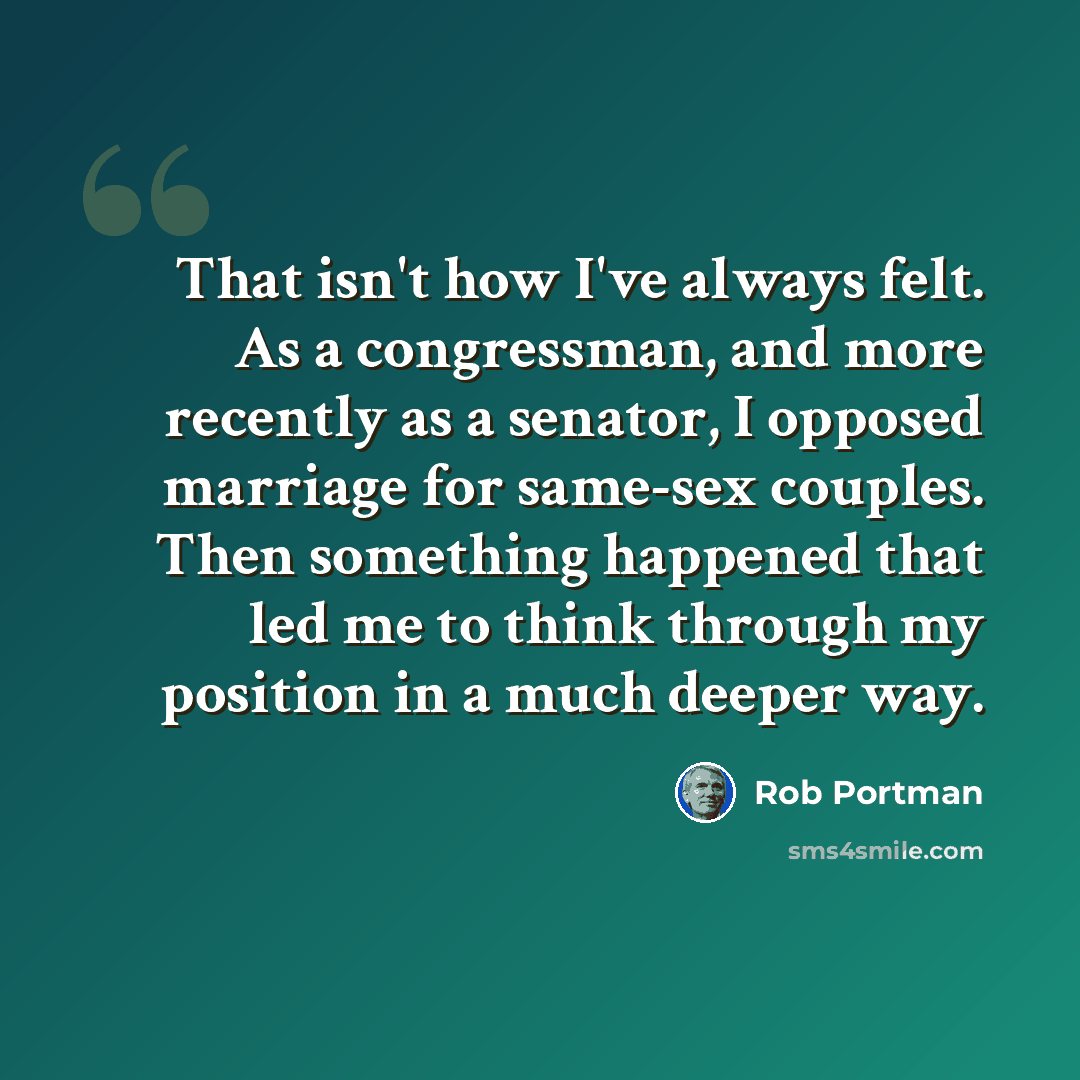 “That isn't how I've always felt. As a congressman, and more recently as a senator, I opposed marriage for same-sex couples. Then something happened that led me to think through my position in a much deeper way.” quote by Rob Portman