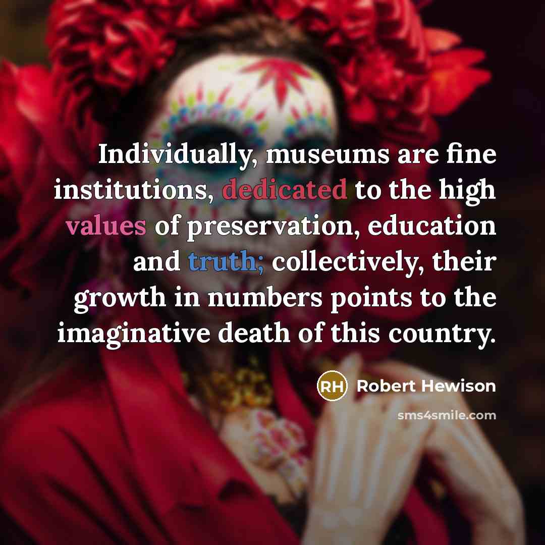 “Individually, museums are fine institutions, dedicated to the high values of preservation, education and truth; collectively, their growth in numbers points to the imaginative death of this country.” quote by Robert Hewison