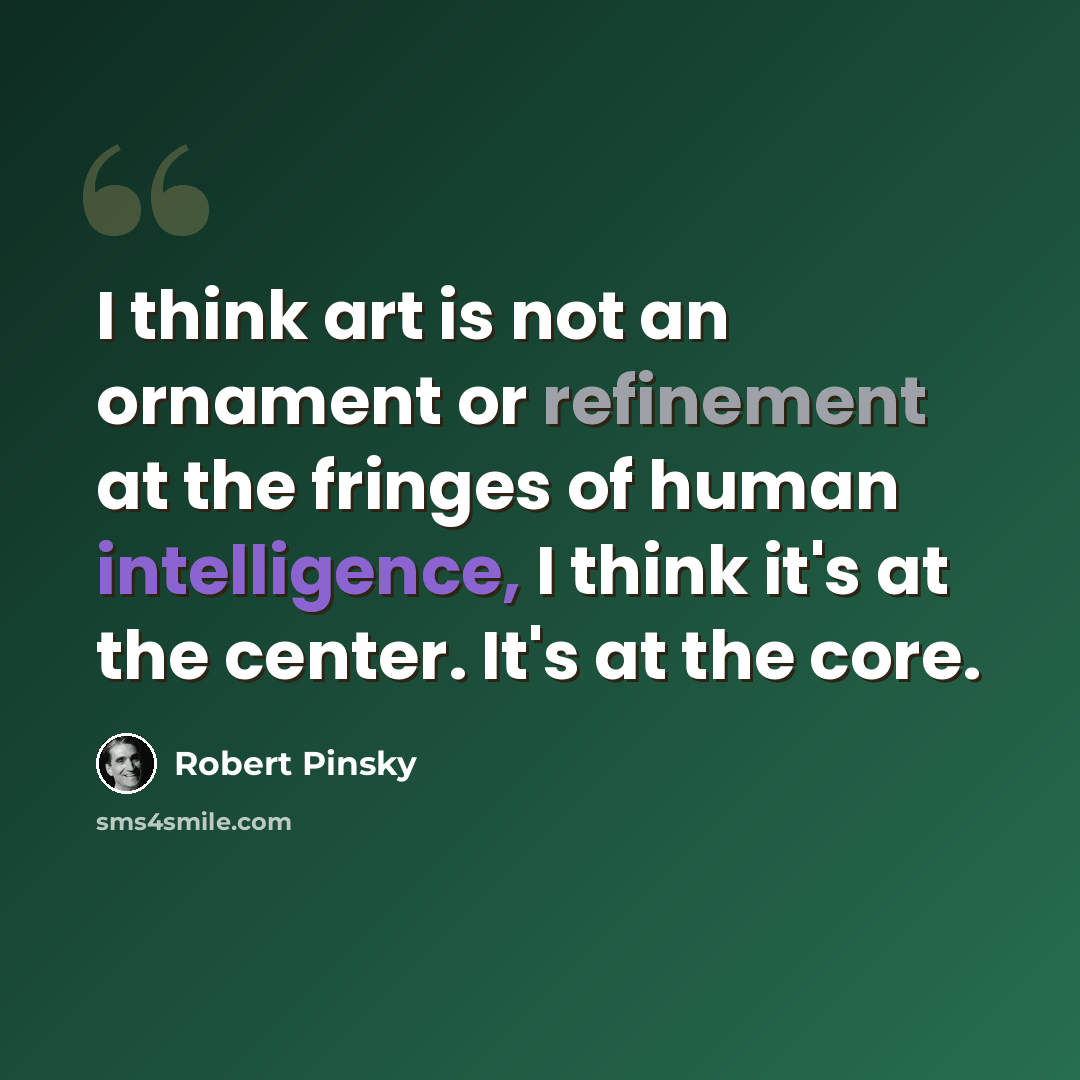 “I think art is not an ornament or refinement at the fringes of human intelligence, I think it's at the center. It's at the core.” quote by Robert Pinsky