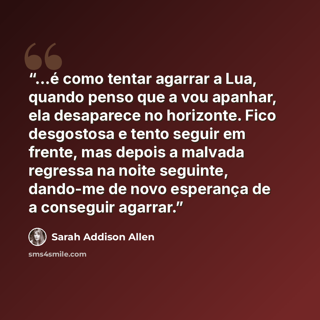“...é como tentar agarrar a Lua, quando penso que a vou apanhar, ela desaparece no horizonte. Fico desgostosa e tento seguir em frente, mas depois a malvada regressa na noite seguinte, dando-me de novo esperança de a conseguir agarrar.” quote by Sarah Addison Allen