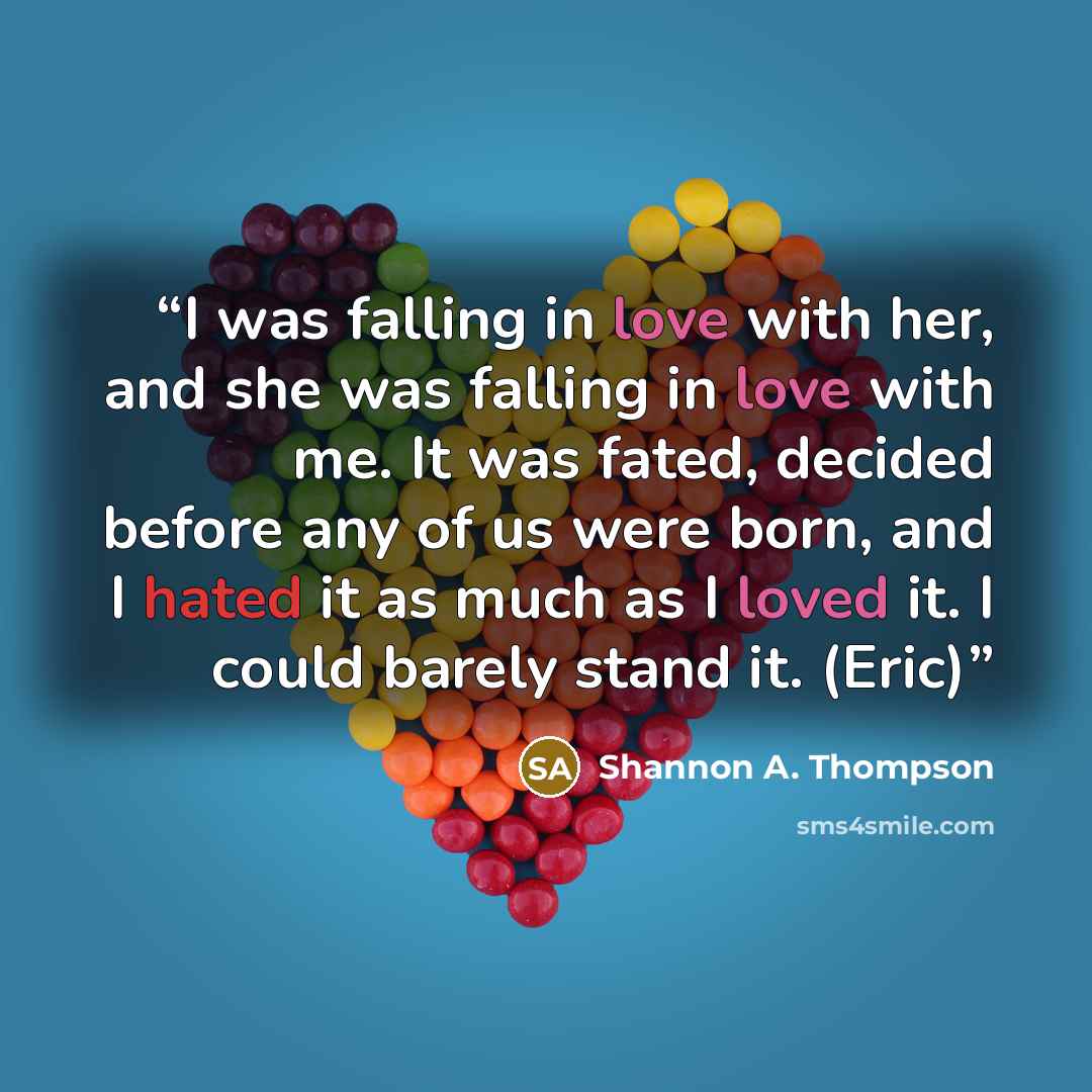 “I was falling in love with her, and she was falling in love with me. It was fated, decided before any of us were born, and I hated it as much as I loved it. I could barely stand it. (Eric)” quote by Shannon A. Thompson