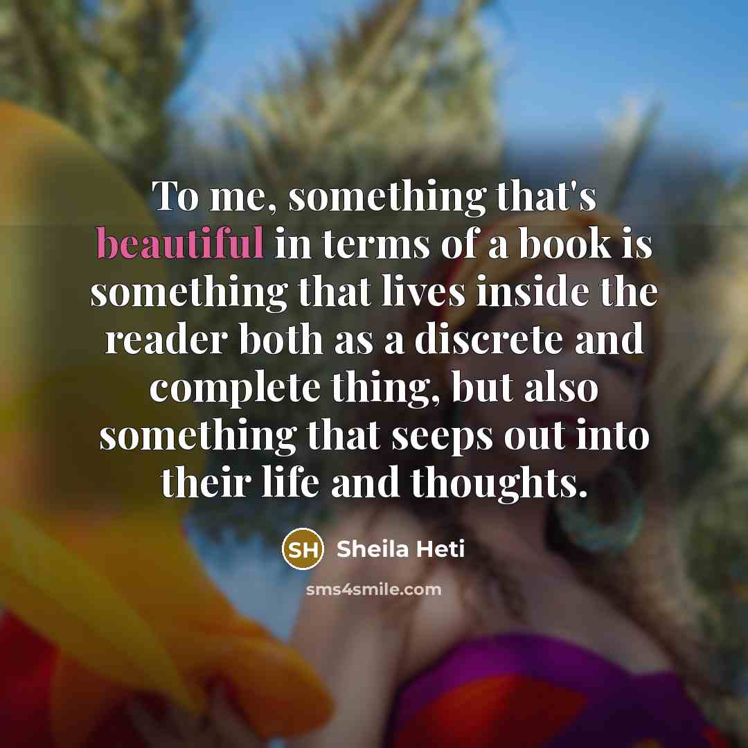 “To me, something that's beautiful in terms of a book is something that lives inside the reader both as a discrete and complete thing, but also something that seeps out into their life and thoughts.” quote by Sheila Heti