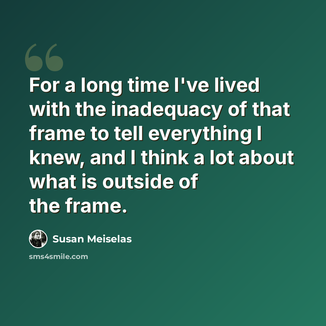 “For a long time I've lived with the inadequacy of that frame to tell everything I knew, and I think a lot about what is outside of the frame.” quote by Susan Meiselas