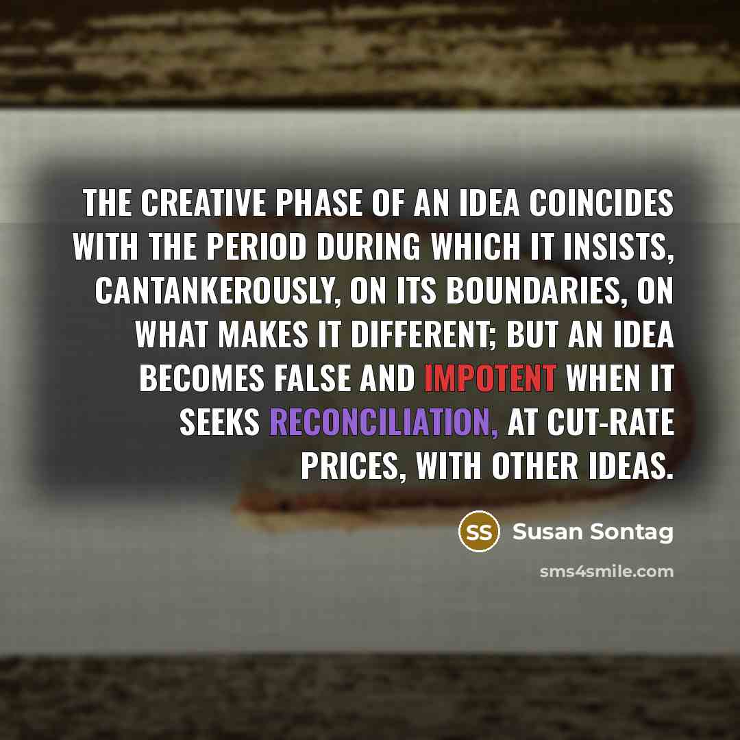 “The creative phase of an idea coincides with the period during which it insists, cantankerously, on its boundaries, on what makes it different; but an idea becomes false and impotent when it seeks reconciliation, at cut-rate prices, with other ideas.” quote by Susan Sontag