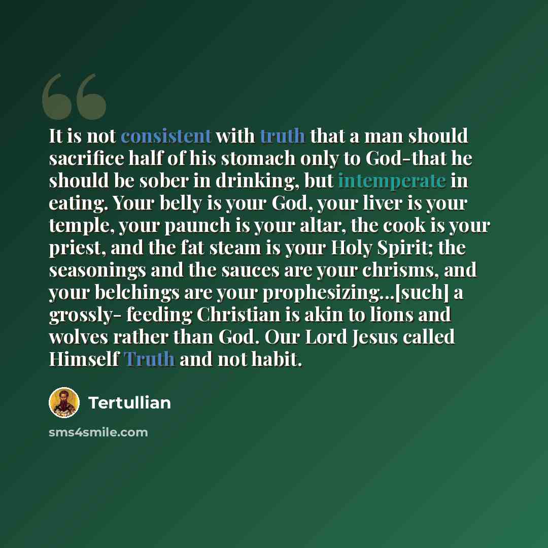 “It is not consistent with truth that a man should sacrifice half of his stomach only to God-that he should be sober in drinking, but intemperate in eating. Your belly is your God, your liver is your temple, your paunch is your altar, the cook is your priest, and the fat steam is your Holy Spirit…” quote by Tertullian