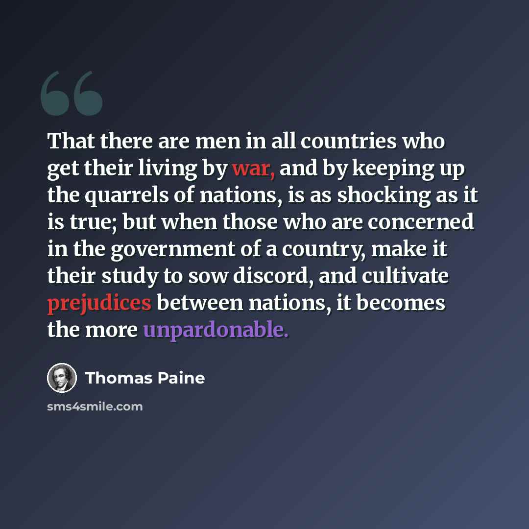 “That there are men in all countries who get their living by war, and by keeping up the quarrels of nations, is as shocking as it is true; but when those who are concerned in the government of a country, make it their study to sow discord, and cultivate prejudices between nations, it becomes the…” quote by Thomas Paine