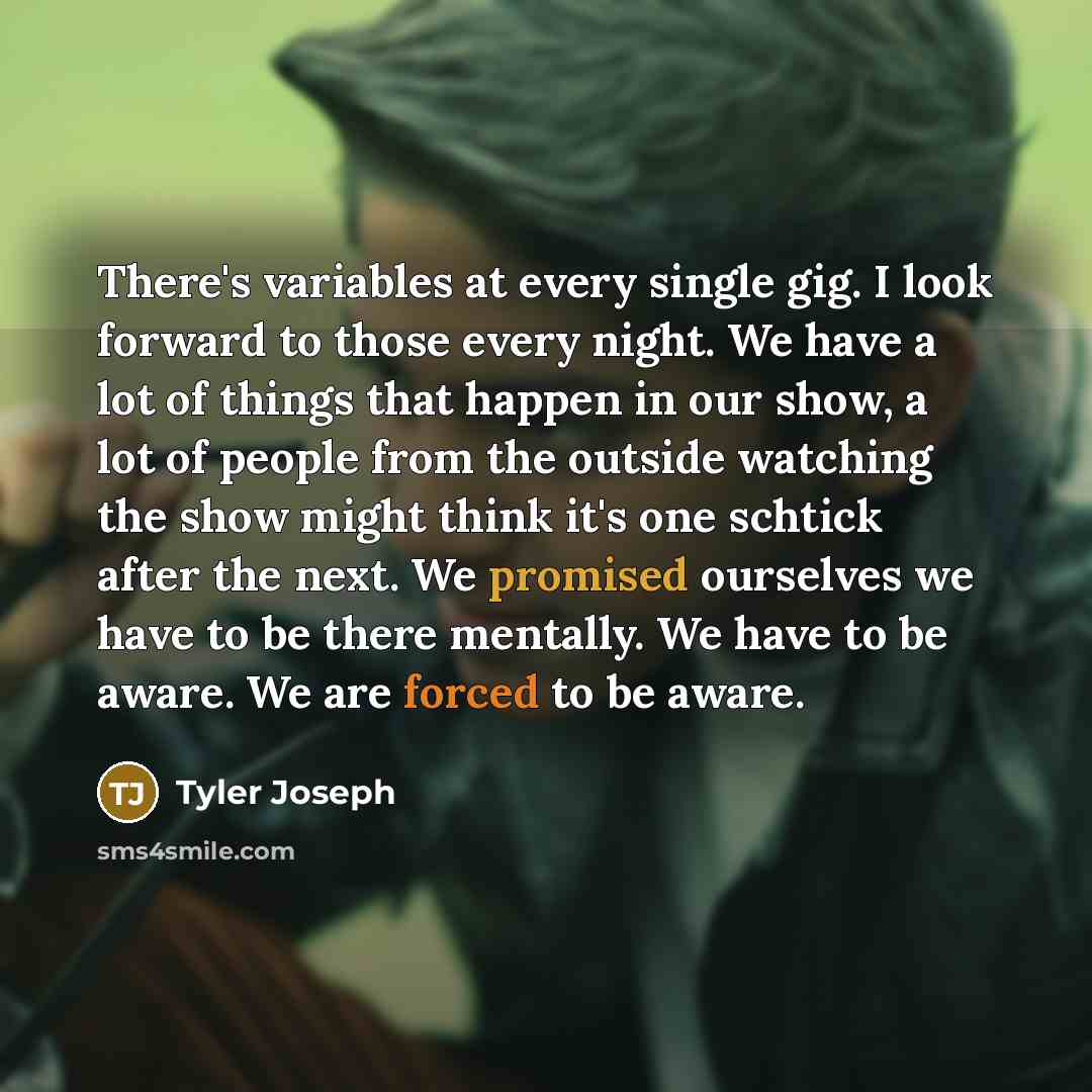 “There's variables at every single gig. I look forward to those every night. We have a lot of things that happen in our show, a lot of people from the outside watching the show might think it's one schtick after the next. We promised ourselves we have to be there mentally. We have to be aware. We…” quote by Tyler Joseph