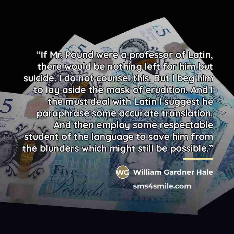 “If Mr. Pound were a professor of Latin, there would be nothing left for him but suicide. I do not counsel this. But I beg him to lay aside the mask of erudition. And I the must deal with Latin I suggest he paraphrase some accurate translation. And then employ some respectable student of the…” quote by William Gardner Hale