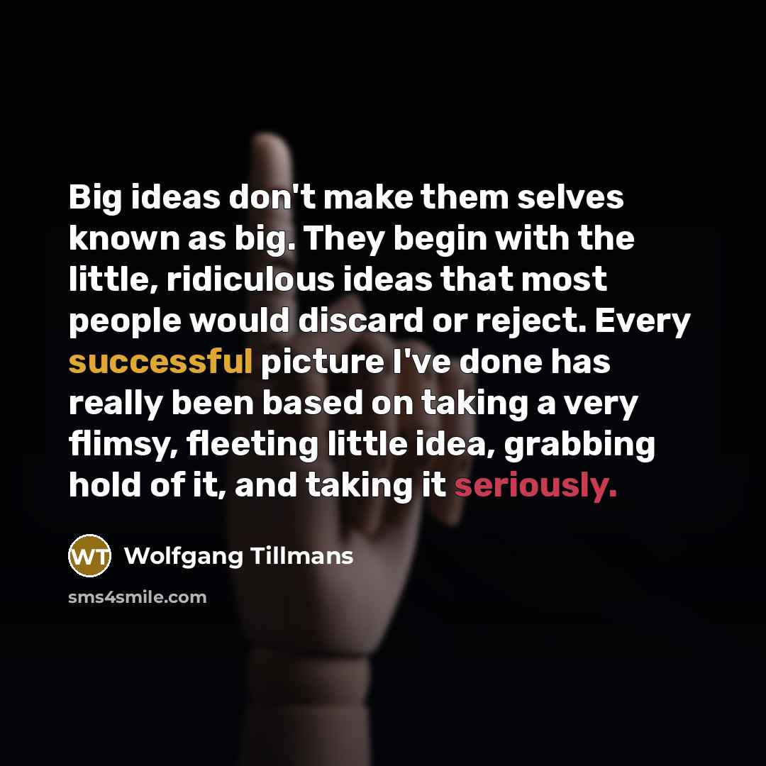 “Big ideas don't make them selves known as big. They begin with the little, ridiculous ideas that most people would discard or reject. Every successful picture I've done has really been based on taking a very flimsy, fleeting little idea, grabbing hold of it, and taking it seriously.” quote by Wolfgang Tillmans