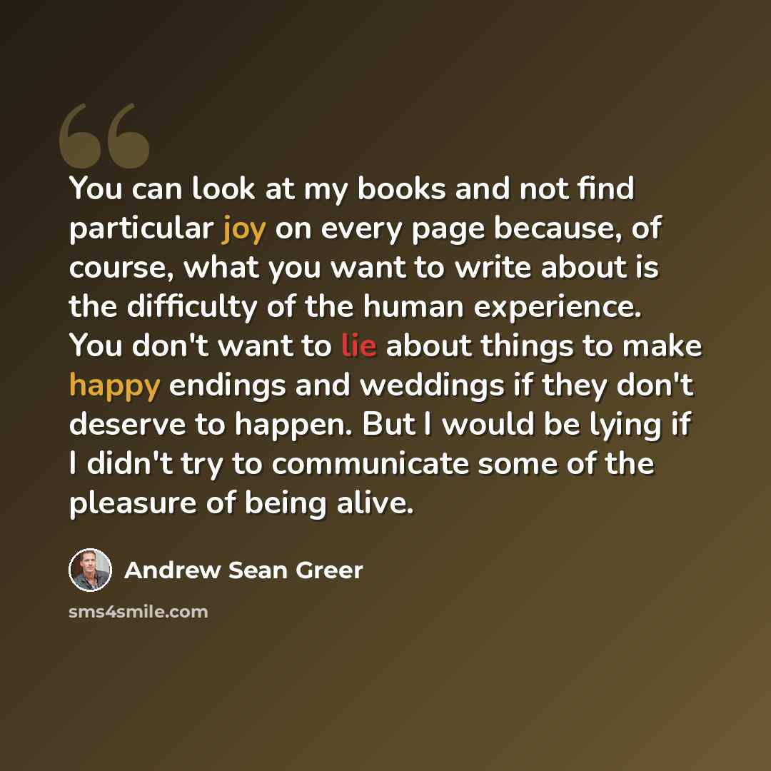 “You can look at my books and not find particular joy on every page because, of course, what you want to write about is the difficulty of the human experience. You don't want to lie about things to make happy endings and weddings if they don't deserve to happen. But I would be lying if I didn't try…” quote by Andrew Sean Greer