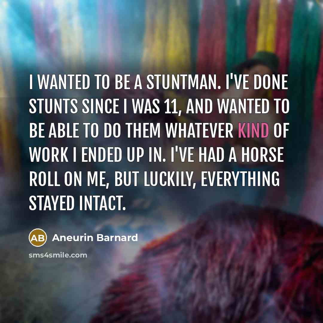 “I wanted to be a stuntman. I've done stunts since I was 11, and wanted to be able to do them whatever kind of work I ended up in. I've had a horse roll on me, but luckily, everything stayed intact.” quote by Aneurin Barnard