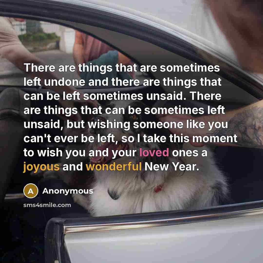 “There are things that are sometimes left undone and there are things that can be left sometimes unsaid. There are things that can be sometimes left unsaid, but wishing someone like you can't ever be left, so I take this moment to wish you and your loved ones a joyous and wonderful New Year.” quote by Anonymous