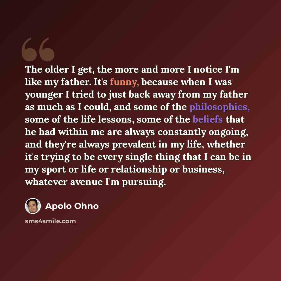 “The older I get, the more and more I notice I'm like my father. It's funny, because when I was younger I tried to just back away from my father as much as I could, and some of the philosophies, some of the life lessons, some of the beliefs that he had within me are always constantly ongoing, and…” quote by Apolo Ohno