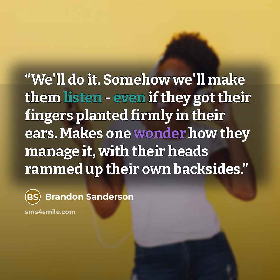 “We'll do it. Somehow we'll make them listen - even if they got their fingers planted firmly in their ears. Makes one wonder how they manage it, with their heads rammed up their own backsides.” quote by Brandon Sanderson
