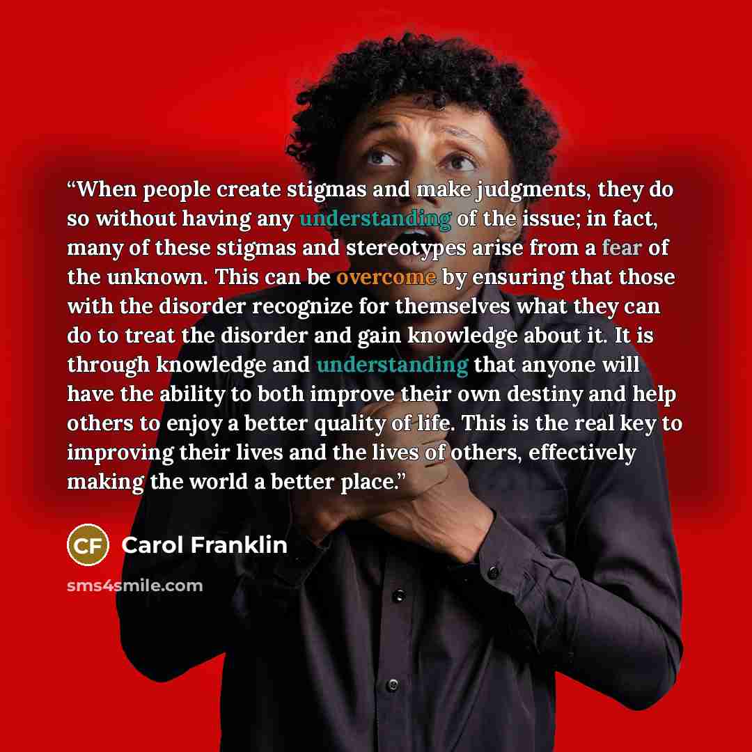 “When people create stigmas and make judgments, they do so without having any understanding of the issue; in fact, many of these stigmas and stereotypes arise from a fear of the unknown. This can be overcome by ensuring that those with the disorder recognize for themselves what they can do to treat…” quote by Carol Franklin