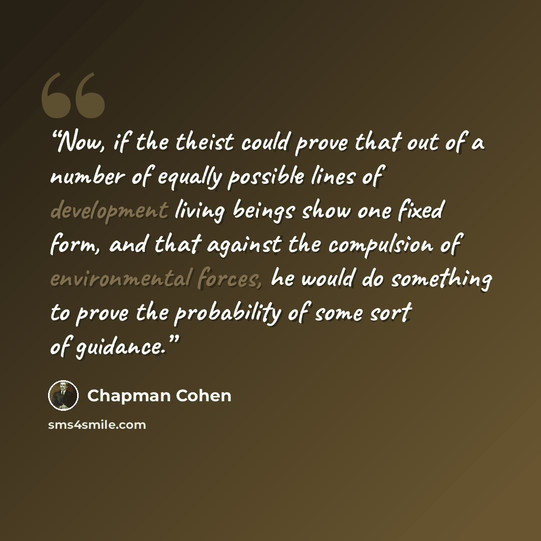 “Now, if the theist could prove that out of a number of equally possible lines of development living beings show one fixed form, and that against the compulsion of environmental forces, he would do something to prove the probability of some sort of guidance.” quote by Chapman Cohen